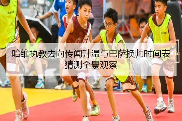 哈维执教去向传闻升温与巴萨换帅时间表猜测全景观察